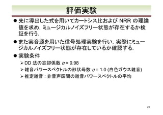 評価実験
先に導出した式を用いてカートシス比および NRR の理論
値を求め，ミュージカルノイズフリー状態が存在するか検
証を行う．
また実音源を用いた信号処理実験を行い，実際にミュー
ジカルノイズフリー状態が存在しているか確認する．
実験条件
DD 法の忘却係数 α = 0.98
雑音パワースペクトルの形状母数 η = 1.0 (白色ガウス雑音)
推定雑音 : 非音声区間の雑音パワースペクトルの平均

23

 