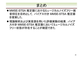 まとめ
MMSE-STSA 推定器におけるミュージカルノイズフリー雑
音抑圧を目的として，バイアス付き MMSE-STSA 推定器
を提案した．
理論解析および実音源を用いた評価実験の結果，バイア
ス付き MMSE-STSA 推定器においてミュージカルノイズ
フリー状態が存在することが確認できた．
֜
薰◌

26

 
