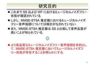研究目的
これまで SS および WF におけるミュージカルノイズフリー
状態が確認されている．
しかし，MMSE-STSA 推定器におけるミュージカルノイズ
フリー音声強調については検討がなされていない．
また，MMSE-STSA 推定器は SS と比較して音声品質が
高いことが知られている．

より高品質なミュージカルノイズフリー音声強調を目的とし
て，MMSE-STSA 推定器においてミュージカルノイズフ
リー状態が存在することを明らかにする．
4

 
