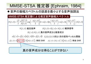 MMSE-STSA 推定器 [Ephraim, 1984]
音声の振幅スペクトルの誤差を最小とする音声強調法
MMSEMMSE-STSA 推定器による推定音声振幅スペクトル
π υ ( f ,τ )
 υ ( f ,τ )  
 υ ( f ,τ ) 
 υ ( f ,τ )  
Y ( f ,τ )　
=
exp −
 (1 + υ ( f ,τ ))I 0 
 + υ ( f ,τ )I1 
 ⋅ X ( f ,τ )　
ˆ ( f ,τ )
2 γ
2 

 2 
 2 
Y ( f ,τ ) ：推定音声

X ( f ,τ ) = S ( f ,τ ) + N ( f ,τ ) ：観測信号

S ( f ,τ ), N ( f ,τ )：真の音声成分と雑音成分

υ ( f ,τ ) = ξ ( f ,τ )γ ( f ,τ ) (1 + ξ ( f ,τ )) I 0 (x ), I1 (x )：0次と1次の変形ベッセル関数

[

ξ ( f , τ ) = E S ( f ,τ )

2

] E [ N ( f ,τ ) ] : 事前 SNR
2

γ ( f ,τ ) = X ( f ,τ )

2

[

E N ( f ,τ )

2

] : 事後 SNR

真の音声成分は得ることができない
5

 