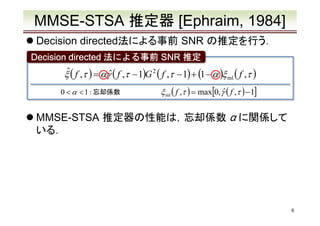 MMSE-STSA 推定器 [Ephraim, 1984]
Decision directed法による事前 SNR の推定を行う．
Decision directed 法による事前 SNR 推定

ˆ
ξ ( f ,τ ) = αγˆ ( f ,τ − 1)G 2 ( f ,τ − 1) + (1 − α )ξ ml ( f ,τ )
0 < α < 1 : 忘却係数

ξ ml ( f ,τ ) = max[0, γˆ ( f ,τ ) − 1]

MMSE-STSA 推定器の性能は，忘却係数 α に関係して
いる．

6

 