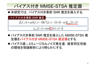 バイアス付き MMSE-STSA 推定器
本研究では，バイアス付き事前 SNR 推定を導入する．
バイアス付き事前 SNR 推定

ˆ
ξ ( f ,τ ) = αγˆ ( f ,τ − 1)G 2 ( f ,τ − 1) + (1 − α )ξ bias ( f ,τ )
ξ bias ( f ,τ ) = max[ε , γˆ ( f ,τ ) − 1]

バイアス付き事前 SNR 推定を導入した MMSE-STSA 推
定器をバイアス付き MMSE-STSA 推定器とする．
バイアス値 ε とミュージカルノイズ発生量，雑音抑圧性能
の関係を理論解析により明らかにする．

8

 