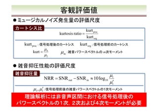 客観評価値
ミュージカルノイズ発生量の評価尺度
カートシス比
kurtosis ratio =

kurt proc : 信号処理後のカートシス
kurt =

µ4
µ2

kurt proc
kurt org

kurt org : 信号処理前のカートシス

µ m ：雑音パワースペクトルの m次モーメント

雑音抑圧性能の評価尺度
雑音抑圧量

µ1
NRR = SNR out − SNR in ≈ 10 log10
µ1′

µ1 , µ1′ ：信号処理前後の雑音パワースペクトルの1次モーメント

理論解析には非音声区間における信号処理後の
パワースペクトルの１次，２次および４次モーメントが必要

9

 