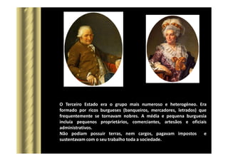 O Terceiro Estado era o grupo mais numeroso e heterogéneo. Era
formado por ricos burgueses (banqueiros, mercadores, letrados) que
frequentemente se tornavam nobres. A média e pequena burguesia
incluía pequenos proprietários, comerciantes, artesãos e oficiais
administrativos.
Não podiam possuir terras, nem cargos, pagavam impostos e
sustentavam com o seu trabalho toda a sociedade.
 