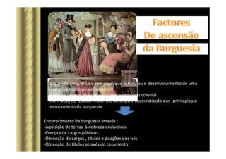 -Expansão geográfica e comercial que estimulou o desenvolvimento de uma
economia monetária e comercial
-enriquecimento da burguesia com o comércio colonial
-Afirmação do Estado moderno, absoluto e burocratizado que privilegiou o
recrutamento da burguesia
Enobrecimento da burguesia através :
-Aquisição de terras à nobreza endividada
-Compra de cargos públicos
-Obtenção de cargos , títulos e doações dos reis
-Obtenção de títulos através do casamento
 