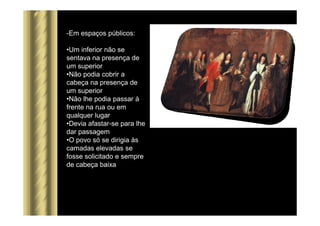 -Em espaços públicos:
•Um inferior não se
sentava na presença de
um superior
•Não podia cobrir a
cabeça na presença de
um superior
•Não lhe podia passar à
frente na rua ou em
qualquer lugar
•Devia afastar-se para lhe
dar passagem
•O povo só se dirigia às
camadas elevadas se
fosse solicitado e sempre
de cabeça baixa
 