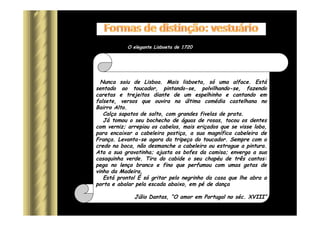 Tenho o prazer de lhes apresentar o elegante português de 1720.
Nunca saiu de Lisboa. Mais lisboeta, só uma alface. Está
sentado ao toucador, pintando-se, polvilhando-se, fazendo
caretas e trejeitos diante de um espelhinho e cantando em
falsete, versos que ouvira na última comédia castelhana no
Bairro Alto.
Calça sapatos de salto, com grandes fivelas de prata.
Já tomou o seu bochecho de águas de rosas, tocou os dentes
com verniz; arrepiou os cabelos, mais eriçados que se visse lobo,
para encaixar a cabeleira postiça, a sua magnífica cabeleira de
França. Levanta-se agora da tripeça do toucador. Sempre com o
credo na boca, não desmanche a cabeleira ou estrague a pintura.
Ata a sua gravatinha; ajusta os bofes da camisa; enverga a sua
casaquinha verde. Tira do cabide o seu chapéu de três cantos:
pega no lenço branco e fino que perfumou com umas gotas de
vinho da Madeira.
Está pronto! É só gritar pelo negrinho da casa que lhe abra a
porta e abalar pela escada abaixo, em pé de dança
Júlio Dantas, “O amor em Portugal no séc. XVIII”
O elegante Lisboeta de 1720
 