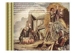 A agricultura era ainda a base da economia.
O comércio gerava cada vez mais lucros,
mas a maior parte da população vivia no campo,
dedicando-se a uma agricultura de subsistência.
A terra era a base da riqueza e era a posse da terra que
determinava a posição das famílias na pirâmide social.
 