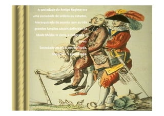 A sociedade do Antigo Regime era
uma sociedade de ordens ou estados,
hierarquizada de acordo com as três
grandes funções sociais definidas na
Idade Média: o clero, a nobreza e o
povo.
Sociedade estática, estratificada,
tripartida e sacralizada.
 