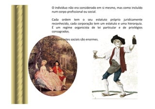 O indivíduo não era considerado em si mesmo, mas como incluído
num corpo profissional ou social.
Cada ordem tem o seu estatuto próprio juridicamente
reconhecido, cada corporação tem um estatuto e uma hierarquia.
É um regime organicista de lei particular e de privilégios
consagrados.
Os contrastes sociais são enormes.
 