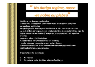 •Divide-se em 3 ordens ou Estados
•A cada uma corresponde um determinado estatuto que comporta
obrigações e privilégios
•Os privilégio são ditados pelo nascimento e pela função de cada um
•A cada ordem corresponde um estatuto jurídico o que determina o tipo de
traje e formas de tratamento(Cada grupo se rege por leis civis e penais
próprias)
•A riqueza não é critério decisivo
•Caracteriza-se por uma estratificação jurídica;
• Impõe valores e comportamentos sociais rígidos;
•A mobilidade social é praticamente inexistente exceptuando raras
nobilitações feitas pelos monarcas.
O estatuto social assentava:
1. Na riqueza
2. Na cultura, estilo de vida e alianças familiares.
 