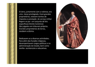 O clero, juntamente com a nobreza, era
uma classe privilegiada. Eram grandes
proprietários, estavam isentos de
impostos e prestação de serviço militar
Regem-se por um conjunto de leis
específicas( Direito Canónico)
São julgados em tribunais próprios.
Grandes proprietários de terras,
recebem a dízima.
Dedicavam-se a diversas actividades.
Para além das funções religiosas,
desempenhavam cargos políticos e na
administração do Estado, bem como
tarefas assistenciais e educativas.
 