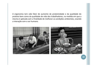 A ergonomia tem sido fator de aumento de produtividade e da qualidade do
produto bem como da qualidade de vida dos trabalhadores, na medida em que a
mesma é aplicada com a finalidade de melhorar as condições ambientais, visando
a interação com o ser humano.

10

 
