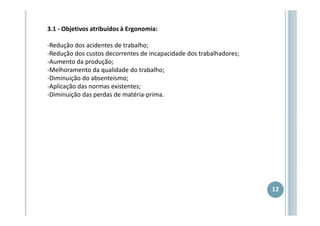 3.1 - Objetivos atribuídos à Ergonomia:
-Redução dos acidentes de trabalho;
-Redução dos custos decorrentes de incapacidade dos trabalhadores;
-Aumento da produção;
-Melhoramento da qualidade do trabalho;
-Diminuição do absenteísmo;
-Aplicação das normas existentes;
-Diminuição das perdas de matéria-prima.

12

 