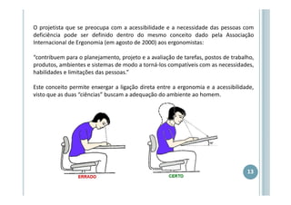 O projetista que se preocupa com a acessibilidade e a necessidade das pessoas com
deficiência pode ser definido dentro do mesmo conceito dado pela Associação
Internacional de Ergonomia (em agosto de 2000) aos ergonomistas:
“contribuem para o planejamento, projeto e a avaliação de tarefas, postos de trabalho,
produtos, ambientes e sistemas de modo a torná-los compatíveis com as necessidades,
habilidades e limitações das pessoas.”
Este conceito permite enxergar a ligação direta entre a ergonomia e a acessibilidade,
visto que as duas “ciências” buscam a adequação do ambiente ao homem.

13

 