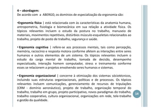 4 – abordagem:
De acordo com a ABERGO, os domínios de especialização da ergonomia são:
•Ergonomia física | está relacionada com às características da anatomia humana,
antropometria, fisiologia e biomecânica em sua relação a atividade física. Os
tópicos relevantes incluem o estudo da postura no trabalho, manuseio de
materiais, movimentos repetitivos, distúrbios músculo-esqueletais relacionados ao
trabalho, projeto de posto de trabalho, segurança e saúde.
• Ergonomia cognitiva | refere-se aos processos mentais, tais como percepção,
memória, raciocínio e resposta motora conforme afetem as interações entre seres
humanos e outros elementos de um sistema. Os tópicos relevantes incluem o
estudo da carga mental de trabalho, tomada de decisão, desempenho
especializado, interação homem computador, stress e treinamento conforme
esses se relacionem a projetos envolvendo seres humanos e sistemas.
• Ergonomia organizacional | concerne à otimização dos sistemas sóciotécnicos,
incluindo suas estruturas organizacionais, políticas e de processos. Os tópicos
relevantes incluem comunicações, gerenciamento de recursos de tripulações
(CRM - domínio aeronáutico), projeto de trabalho, organização temporal do
trabalho, trabalho em grupo, projeto participativo, novos paradigmas do trabalho,
trabalho cooperativo, cultura organizacional, organizações em rede, tele-trabalho
e gestão da qualidade.

14

 