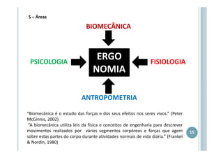 5 – Áreas

BIOMECÂNICA

PSICOLOGIA

ERGO
NOMIA

FISIOLOGIA

ANTROPOMETRIA
“Biomecânica é o estudo das forças e dos seus efeitos nos seres vivos.” (Peter
McGinnis, 2002)
“A biomecânica utiliza leis da física e conceitos de engenharia para descrever
movimentos realizados por vários segmentos corpóreos e forças que agem
sobre estas partes do corpo durante atividades normais de vida diária.” (Frankel
& Nordin, 1980)

15

 