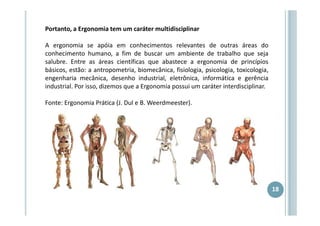 Portanto, a Ergonomia tem um caráter multidisciplinar
A ergonomia se apóia em conhecimentos relevantes de outras áreas do
conhecimento humano, a fim de buscar um ambiente de trabalho que seja
salubre. Entre as áreas científicas que abastece a ergonomia de princípios
básicos, estão: a antropometria, biomecânica, fisiologia, psicologia, toxicologia,
engenharia mecânica, desenho industrial, eletrônica, informática e gerência
industrial. Por isso, dizemos que a Ergonomia possui um caráter interdisciplinar.
Fonte: Ergonomia Prática (J. Dul e B. Weerdmeester).

18

 