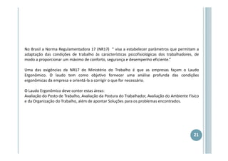 No Brasil a Norma Regulamentadora 17 (NR17) “ visa a estabelecer parâmetros que permitam a
adaptação das condições de trabalho às características psicofisiológicas dos trabalhadores, de
modo a proporcionar um máximo de conforto, segurança e desempenho eficiente.”
Uma das exigências da NR17 do Ministério do Trabalho é que as empresas façam o Laudo
Ergonômico. O laudo tem como objetivo fornecer uma análise profunda das condições
ergonômicas da empresa e orientá-la a corrigir o que for necessário.
O Laudo Ergonômico deve conter estas áreas:
Avaliação do Posto de Trabalho, Avaliação da Postura do Trabalhador, Avaliação do Ambiente Físico
e da Organização do Trabalho, além de apontar Soluções para os problemas encontrados.

21

 