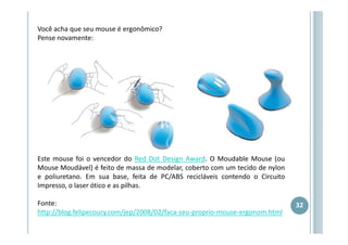 Você acha que seu mouse é ergonômico?
Pense novamente:

Este mouse foi o vencedor do Red Dot Design Award. O Moudable Mouse (ou
Mouse Moudável) é feito de massa de modelar, coberto com um tecido de nylon
e poliuretano. Em sua base, feita de PC/ABS recicláveis contendo o Circuito
Impresso, o laser ótico e as pilhas.
Fonte:
http://blog.felipecoury.com/jep/2008/02/faca-seu-proprio-mouse-ergonom.html

32

 