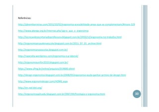 Referências:
http://pbsembarreiras.com/2011/10/02/ergonomia-acessibilidade-areas-que-se-complementam/#more-529
http://www.abergo.org.br/internas.php?pg=o_que_e_ergonomia
http://tecnicasdesecretariadoprofessora.blogspot.com.br/2010/12/ergonomia-no-trabalho.html
http://ergonomiaesaudenaescola.blogspot.com.br/2011_07_01_archive.html
http://ergonomianasescolas.blogspot.com.br/
http://raperalta.wordpress.com/ergonomia-e-g-laboral/
http://ergonomiaunifor2010.blogspot.com.br/
https://www.ufmg.br/online/arquivos/014800.shtml
http://design-ergonomia.blogspot.com.br/2008/05/ergonomia-ajuda-ganhar-prmios-de-design.html
http://www.ergonomidesign.com/HOME.aspx
http://en.red-dot.org/
http://ergonomiaaplicada.blogspot.com.br/2007/09/fisiologia-e-ergonomia.html

33

 
