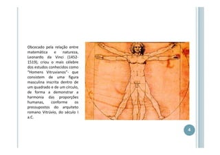 Obcecado pela relação entre
matemática
e
natureza,
Leonardo da Vinci (14521519), criou o mais célebre
dos estudos conhecidos como
“Homens Vitruvianos”- que
consistem de uma figura
masculina inscrita dentro de
um quadrado e de um círculo,
de forma a demonstrar a
harmonia das proporções
humanas,
conforme
os
pressupostos do arquiteto
romano Vitrúvio, do século I
a.C.

4

 