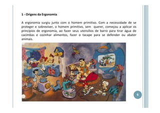 1 - Origens da Ergonomia
A ergonomia surgiu junto com o homem primitivo. Com a necessidade de se
proteger e sobreviver, o homem primitivo, sem querer, começou a aplicar os
princípios de ergonomia, ao fazer seus utensílios de barro para tirar água de
cacimbas e cozinhar alimentos, fazer o tacape para se defender ou abater
animais.

6

 