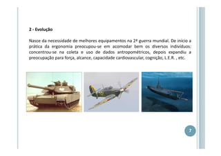 2 - Evolução
Nasce da necessidade de melhores equipamentos na 2ª guerra mundial. De início a
prática da ergonomia preocupou-se em acomodar bem os diversos indivíduos:
concentrou-se na coleta e uso de dados antropométricos, depois expandiu a
preocupação para força, alcance, capacidade cardiovascular, cognição, L.E.R. , etc.

7

 