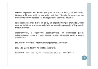 O termo ergonomia foi utilizado pela primeira vez, em 1857, pelo polonês W.
Jastrzebowski, que publicou um artigo intitulado “Ensaio de ergonomia ou
ciência do trabalho baseada nas leis objetivas da ciência da natureza”.
Quase cem anos mais tarde, em 1949, um engenheiro inglês chamado Murrel
criou na Inglaterra a primeira sociedade nacional de ergonomia, a “Ergonomic
Research Society”.
Posteriormente, a ergonomia desenvolveu-se em numerosos países
industrializados, como a França, Estados Unidos, Alemanha, Japão e países
escandinavos.
Em 1959 foi fundada a “International Ergonomics Association”.
Em 31 de agosto de 1983 foi criada a “ABERGO”.
Em 1989 foi implantado o primeiro mestrado do país no PPGEP/UFSC.
8

 