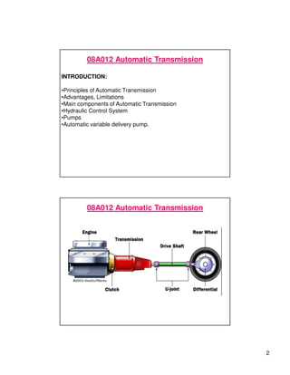 2
08A012 Automatic Transmission
INTRODUCTION:
•Principles of Automatic Transmission
•Advantages, Limitations
•Main components of Automatic Transmission
•Hydraulic Control System
•Pumps
•Automatic variable delivery pump.
08A012 Automatic Transmission
 