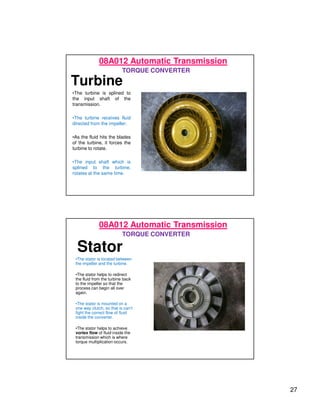 27
Turbine
•The turbine is splined to
the input shaft of the
transmission.
•The turbine receives fluid
directed from the impeller.
•As the fluid hits the blades
of the turbine, it forces the
turbine to rotate.
•The input shaft which is
splined to the turbine,
rotates at the same time.
08A012 Automatic Transmission
TORQUE CONVERTER
Stator
•The stator is located between
the impeller and the turbine.
•The stator helps to redirect
the fluid from the turbine back
to the impeller so that the
process can begin all over
again.
•The stator is mounted on a
one way clutch, so that is can’t
fight the correct flow of fluid
inside the converter.
•The stator helps to achieve
vortex flow of fluid inside the
transmission which is where
torque multiplication occurs.
08A012 Automatic Transmission
TORQUE CONVERTER
 