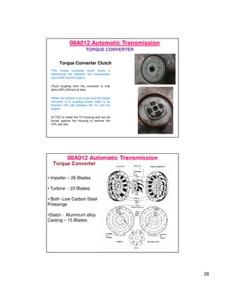 28
Torque Converter Clutch
•The torque converter clutch forms a
mechanical link between the transmission
input shaft and the engine.
•Fluid coupling from the converter is only
about 90% efficient at best.
•When the vehicle is at cruise and the torque
converter is in coupling phase, there is an
inherent 10% slip between the TC and the
engine.
•A TCC is inside the TC housing and can be
forced against the housing to remove the
10% slip rate.
08A012 Automatic Transmission
TORQUE CONVERTER
08A012 Automatic Transmission
• Impeller – 26 Blades
• Turbine - 23 Blades
• Both- Low Carbon Steel
Pressings
•Stator - Aluminum alloy
Casting – 15 Blades
 