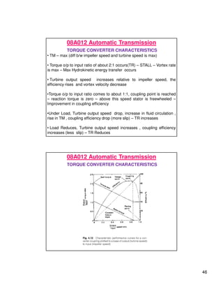 46
08A012 Automatic Transmission
TORQUE CONVERTER CHARACTERISTICS
• TM – max (diff b/w impeller speed and turbine speed is max)
• Torque o/p to input ratio of about 2:1 occurs(TR) – STALL – Vortex rate
is max – Max Hydrokinetic energy transfer occurs
• Turbine output speed increases relative to impeller speed, the
efficiency rises and vortex velocity decrease
•Torque o/p to input ratio comes to about 1:1, coupling point is reached
– reaction torque is zero – above this speed stator is freewheeled –
Improvement in coupling efficiency
•Under Load, Turbine output speed drop, increase in fluid circulation ,
rise in TM , coupling efficiency drop (more slip) – TR increases
• Load Reduces, Turbine output speed increases , coupling efficiency
increases (less slip) – TR Reduces
08A012 Automatic Transmission
TORQUE CONVERTER CHARACTERISTICS
 
