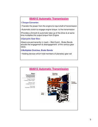 5
08A012 Automatic Transmission
1.Torque Converter:
• Transfer the power from the engine to input shaft of transmission
• Automatic clutch to engage engine torque to the transmission
•Provides a Smooth & automatic take up of the drive & at same
time multiplies the output torque from Engine
2.Epicyclic Gear Box:
•Gears are permanently in mesh – Wet Clutch , Brake Bands
actuate the engagement & disengagement of the various gear
ratios.
3.Multiplate Clutches, Brake Bands
• Holding devices which hold members of planetary gear set
08A012 Automatic Transmission
 
