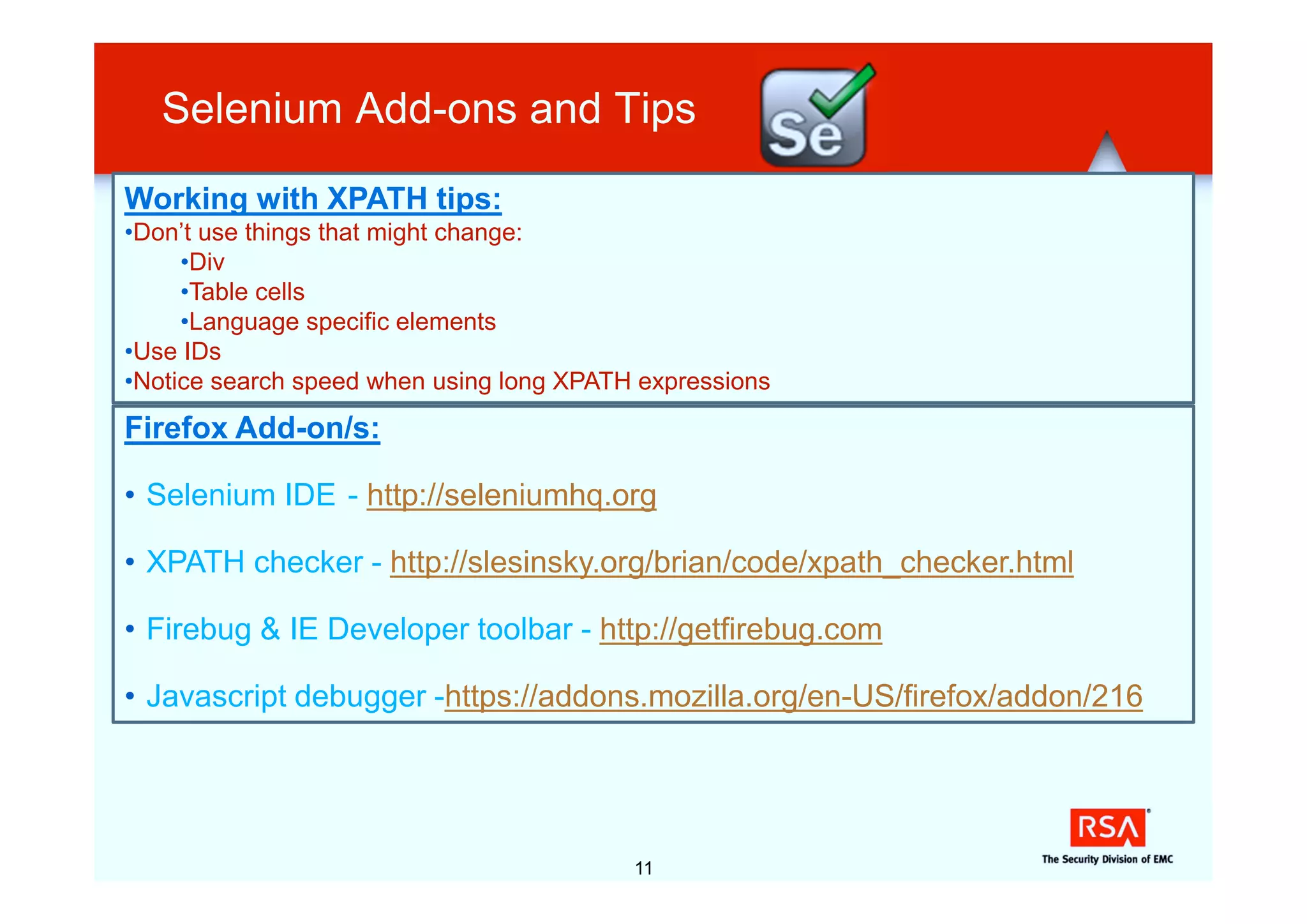 Selenium Add-ons and Tips
Working with XPATH tips:
•Don’t use things that might change:
     •Div
     •Table cells
     •Language specific elements
•Use IDs
•Notice search speed when using long XPATH expressions
Firefox Add-on/s:

• Selenium IDE - http://seleniumhq.org

• XPATH checker - http://slesinsky.org/brian/code/xpath_checker.html

• Firebug & IE Developer toolbar - http://getfirebug.com

• Javascript debugger -https://addons.mozilla.org/en-US/firefox/addon/216




                                          11
 
