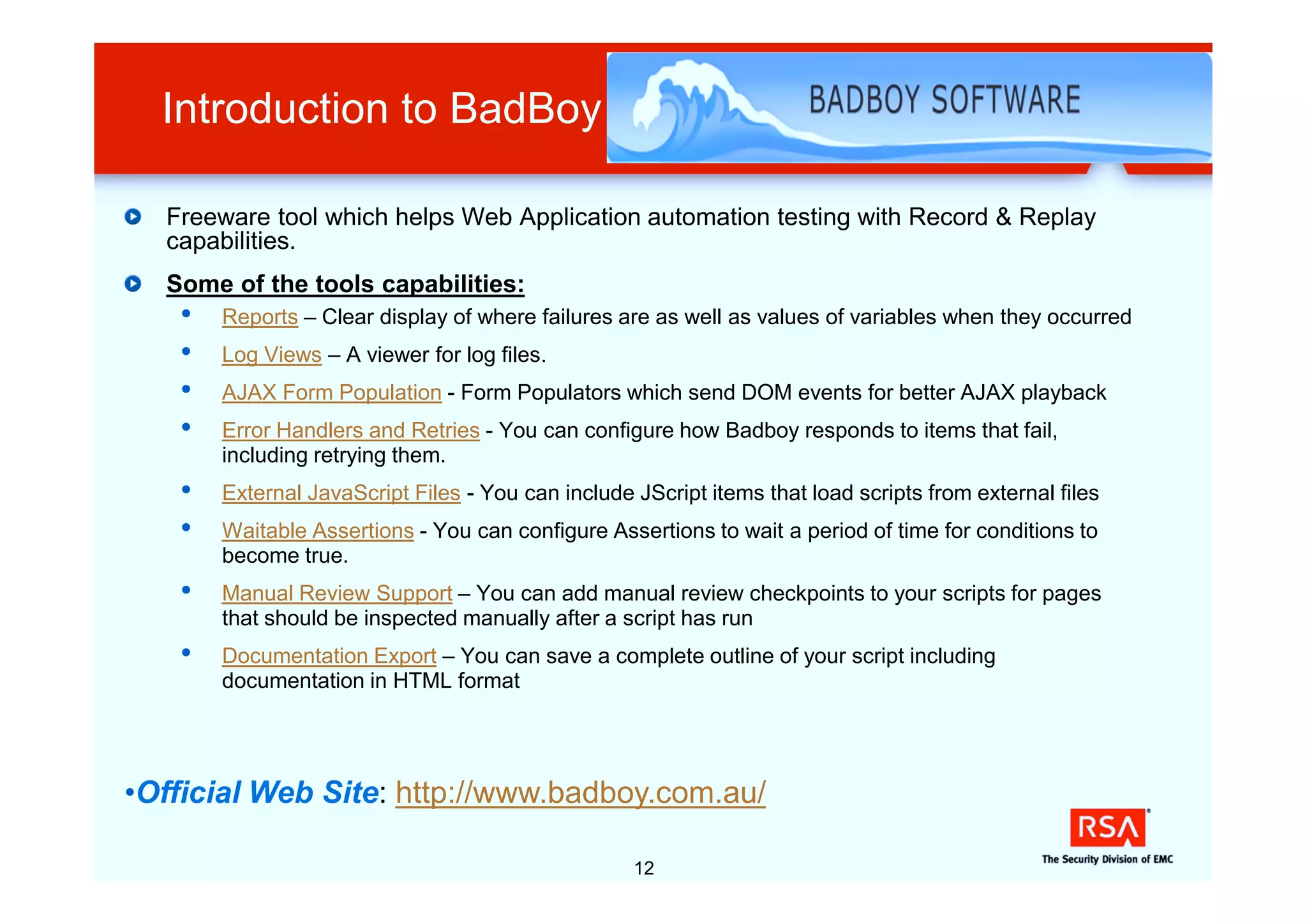 Introduction to BadBoy

  Freeware tool which helps Web Application automation testing with Record & Replay
  capabilities.
  Some of the tools capabilities:
   •   Reports – Clear display of where failures are as well as values of variables when they occurred
   •   Log Views – A viewer for log files.
   •   AJAX Form Population - Form Populators which send DOM events for better AJAX playback
   •   Error Handlers and Retries - You can configure how Badboy responds to items that fail,
       including retrying them.
   •   External JavaScript Files - You can include JScript items that load scripts from external files
   •   Waitable Assertions - You can configure Assertions to wait a period of time for conditions to
       become true.
   •   Manual Review Support – You can add manual review checkpoints to your scripts for pages
       that should be inspected manually after a script has run
   •   Documentation Export – You can save a complete outline of your script including
       documentation in HTML format




•Official Web Site: http://www.badboy.com.au/

                                                   12
 