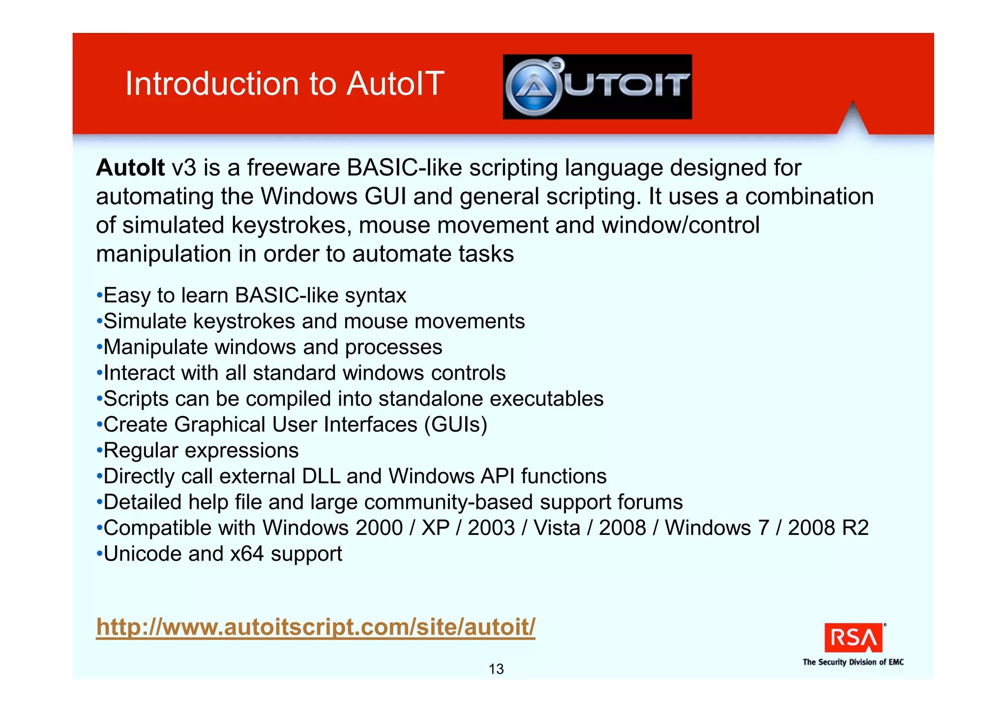Introduction to AutoIT

AutoIt v3 is a freeware BASIC-like scripting language designed for
automating the Windows GUI and general scripting. It uses a combination
of simulated keystrokes, mouse movement and window/control
manipulation in order to automate tasks
•Easy to learn BASIC-like syntax
•Simulate keystrokes and mouse movements
•Manipulate windows and processes
•Interact with all standard windows controls
•Scripts can be compiled into standalone executables
•Create Graphical User Interfaces (GUIs)
•Regular expressions
•Directly call external DLL and Windows API functions
•Detailed help file and large community-based support forums
•Compatible with Windows 2000 / XP / 2003 / Vista / 2008 / Windows 7 / 2008 R2
•Unicode and x64 support


http://www.autoitscript.com/site/autoit/
                                       13
 