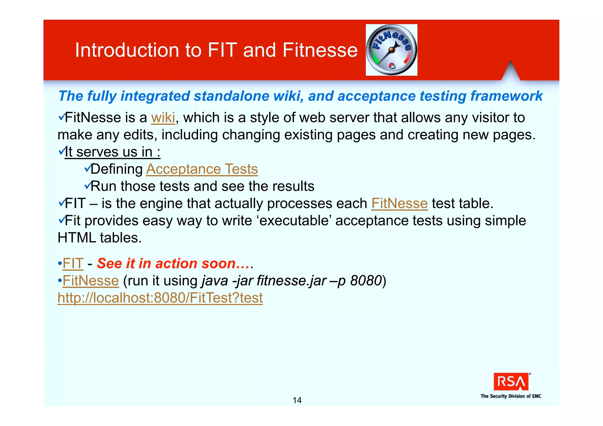Introduction to FIT and Fitnesse

The fully integrated standalone wiki, and acceptance testing framework
üFitNesse is a wiki, which is a style of web server that allows any visitor to
make any edits, including changing existing pages and creating new pages.
ü serves us in :
 It
     üDefining Acceptance Tests
     üRun those tests and see the results
ü – is the engine that actually processes each FitNesse test table.
 FIT
ü provides easy way to write ‘executable’ acceptance tests using simple
 Fit
HTML tables.
•FIT - See it in action soon….
•FitNesse (run it using java -jar fitnesse.jar –p 8080)
http://localhost:8080/FitTest?test




                                       14
 