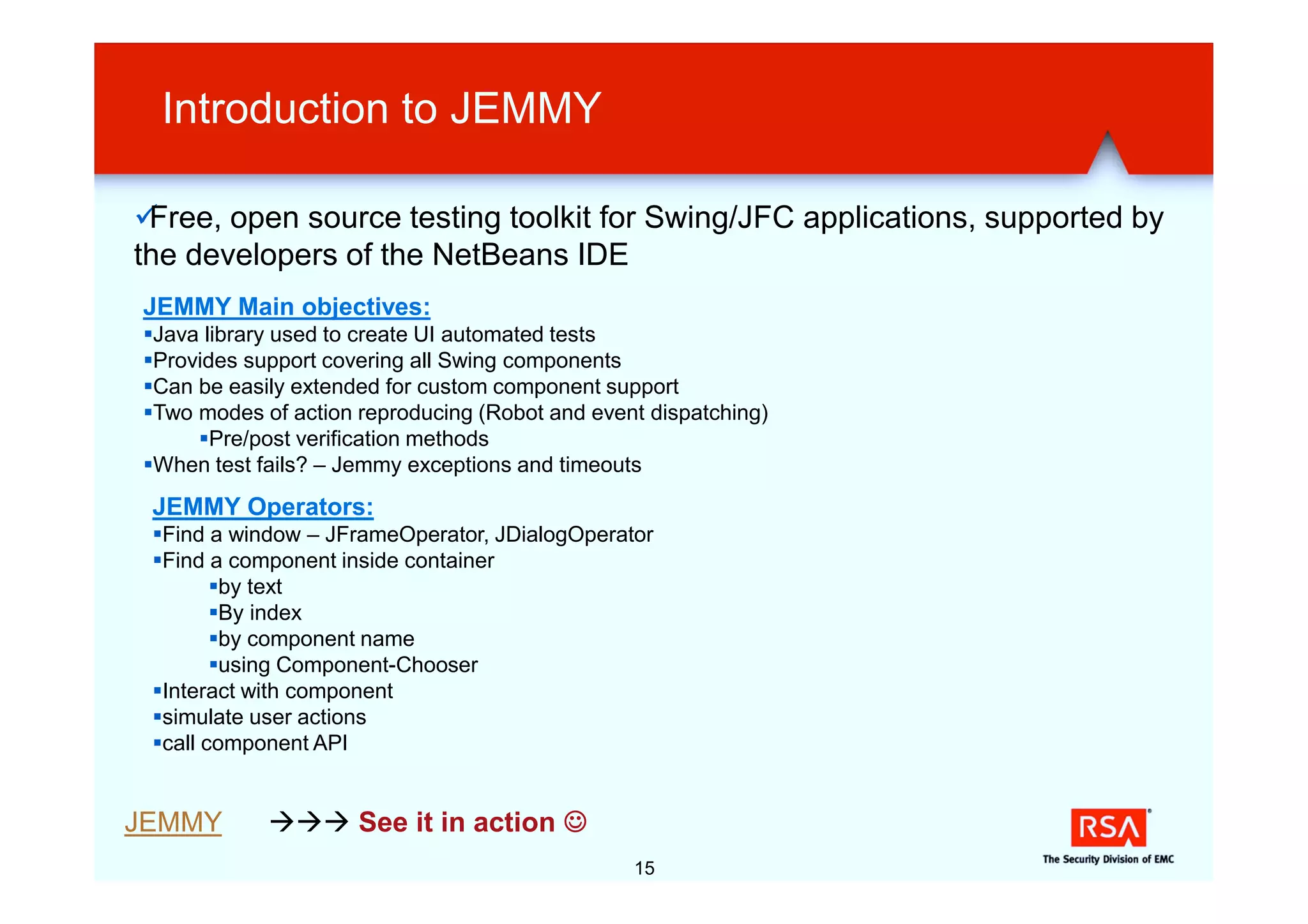 Introduction to JEMMY

üFree, open source testing toolkit for Swing/JFC applications, supported by
the developers of the NetBeans IDE
JEMMY Main objectives:
§Java library used to create UI automated tests
§Provides support covering all Swing components
§Can be easily extended for custom component support
§Two modes of action reproducing (Robot and event dispatching)
     §Pre/post verification methods
§When test fails? – Jemmy exceptions and timeouts
 JEMMY Operators:
 §Find a window – JFrameOperator, JDialogOperator
 §Find a component inside container
        §by text
        §By index
        §by component name
        §using Component-Chooser
 §Interact with component
 §simulate user actions
 §call component API


JEMMY       ààà See it in action J
                                                15
 