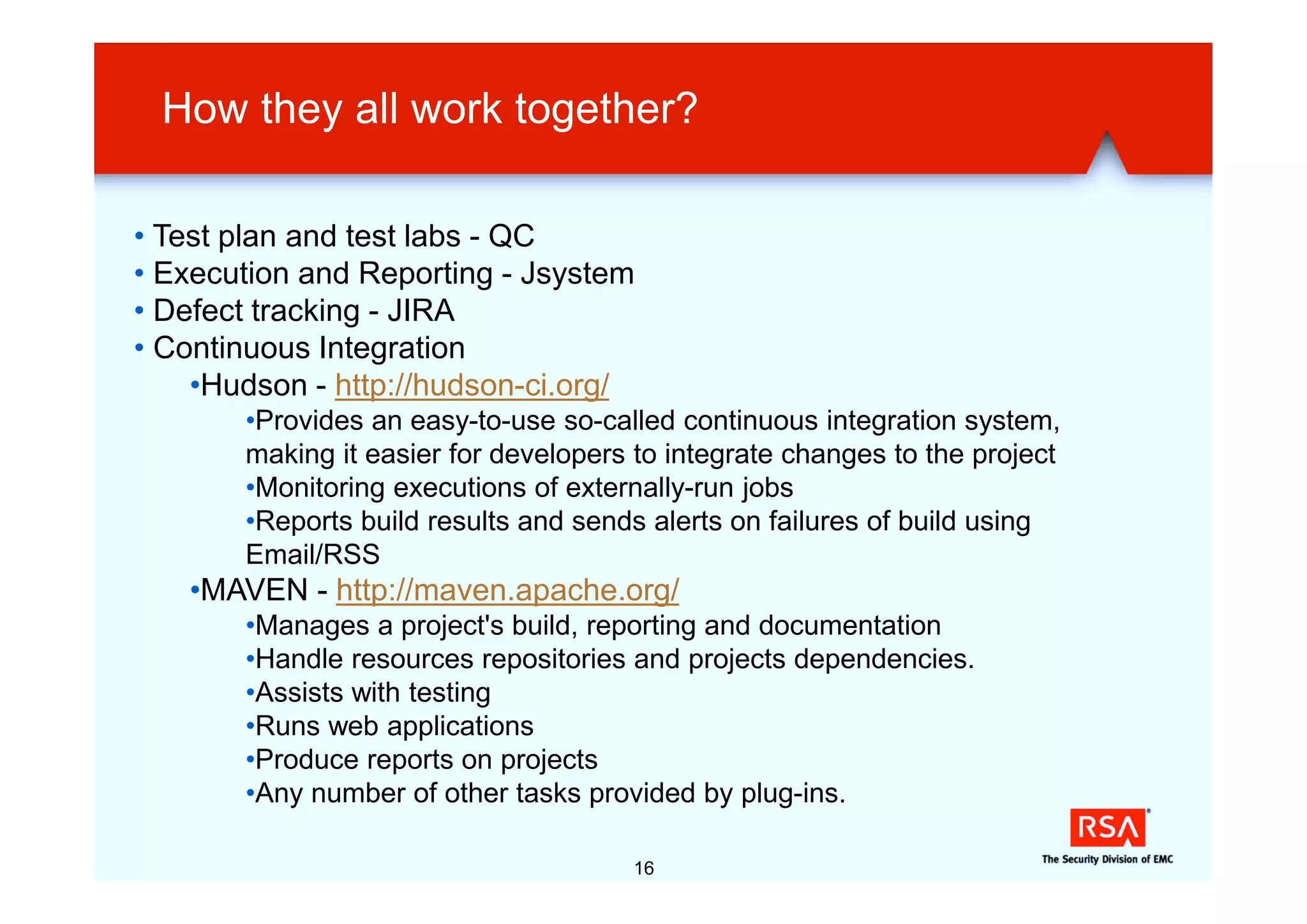 How they all work together?

• Test plan and test labs - QC
• Execution and Reporting - Jsystem
• Defect tracking - JIRA
• Continuous Integration
    •Hudson - http://hudson-ci.org/
       •Provides an easy-to-use so-called continuous integration system,
       making it easier for developers to integrate changes to the project
       •Monitoring executions of externally-run jobs
       •Reports build results and sends alerts on failures of build using
       Email/RSS
   •MAVEN - http://maven.apache.org/
       •Manages a project's build, reporting and documentation
       •Handle resources repositories and projects dependencies.
       •Assists with testing
       •Runs web applications
       •Produce reports on projects
       •Any number of other tasks provided by plug-ins.

                                      16
 