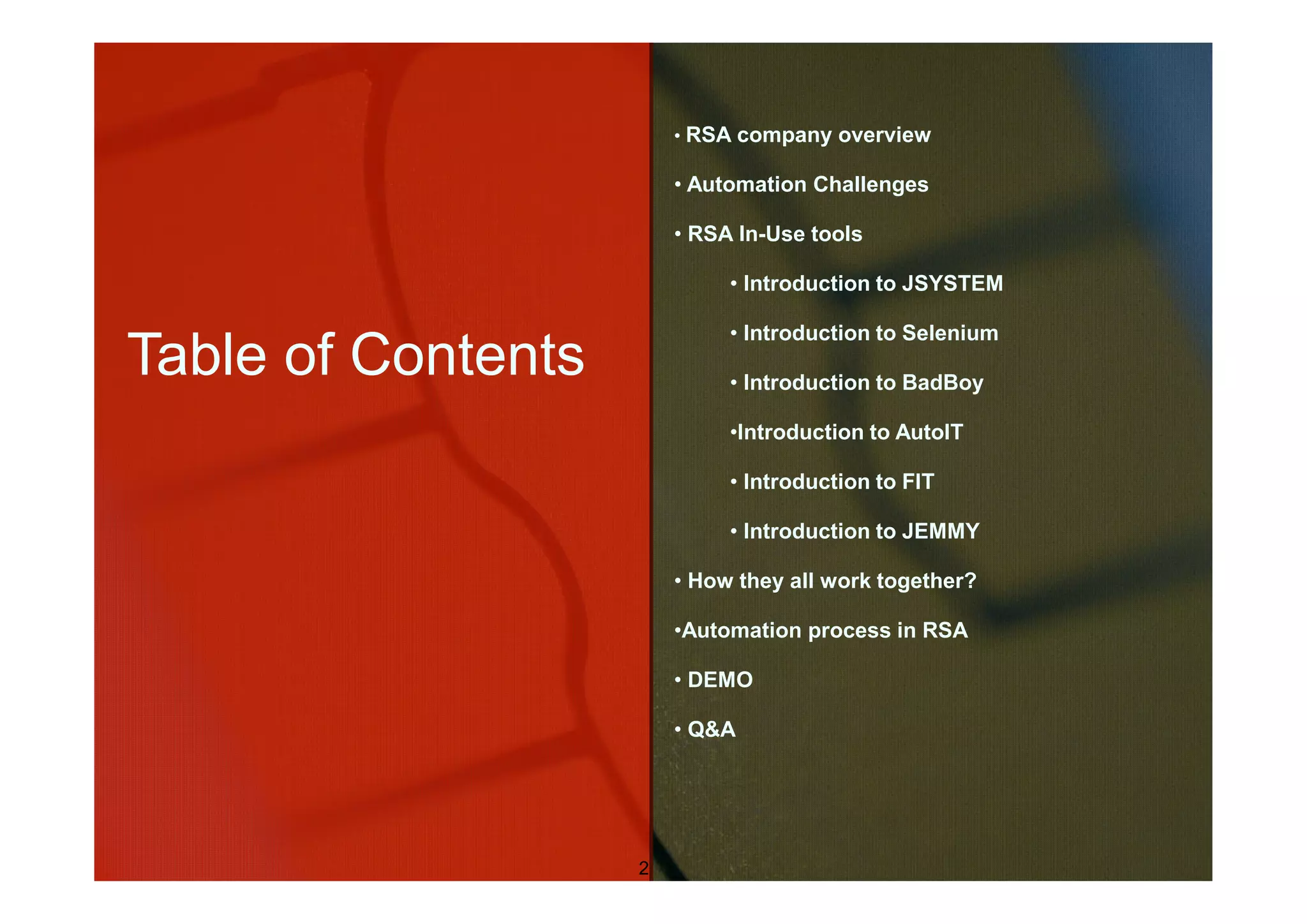 • RSA company overview

                        • Automation Challenges

                        • RSA In-Use tools

                             • Introduction to JSYSTEM

                             • Introduction to Selenium
Table of Contents            • Introduction to BadBoy

                             •Introduction to AutoIT

                             • Introduction to FIT

                             • Introduction to JEMMY

                        • How they all work together?

                        •Automation process in RSA

                        • DEMO

                        • Q&A




                    2
 