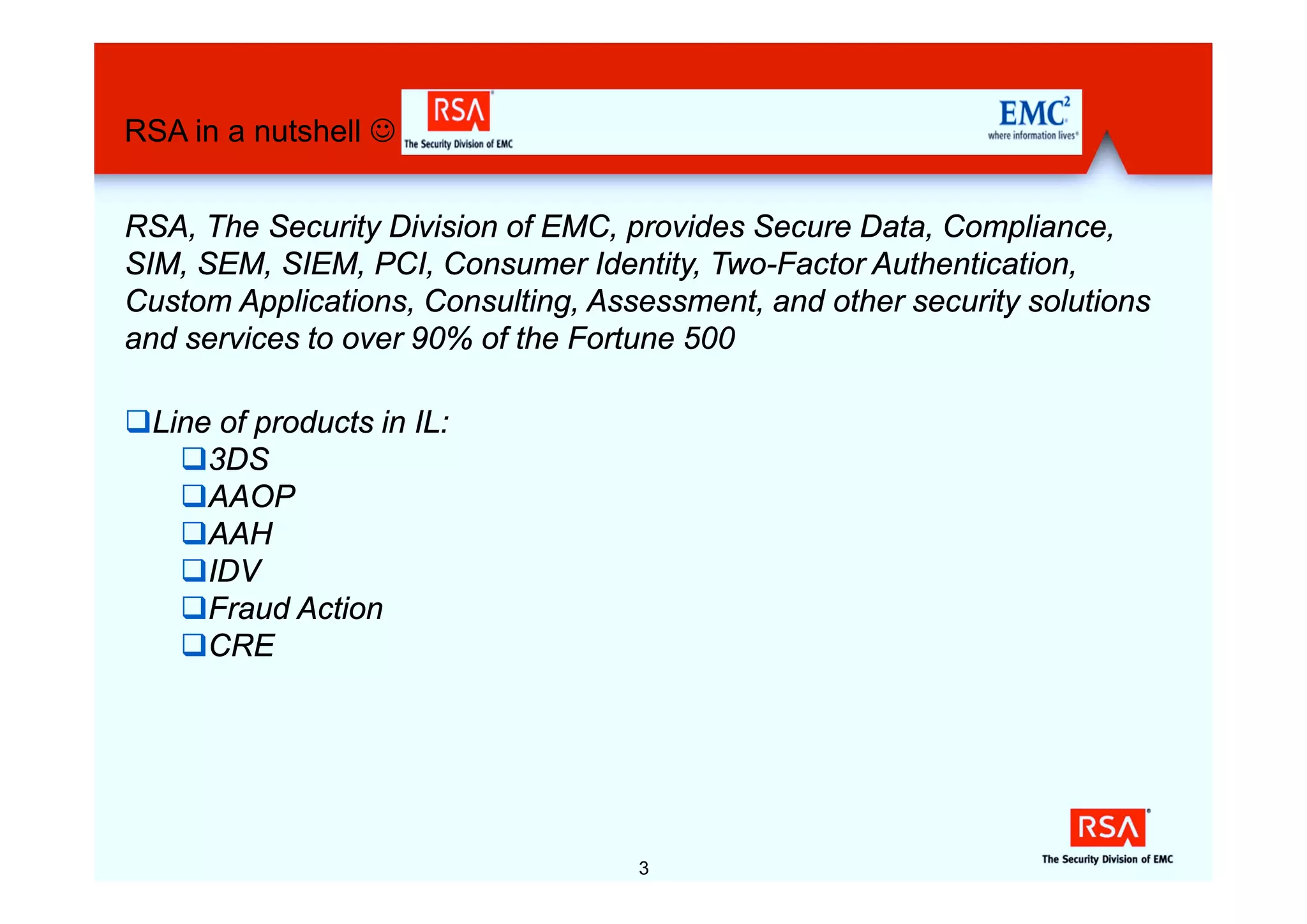 RSA in a nutshell J


RSA, The Security Division of EMC, provides Secure Data, Compliance,
SIM, SEM, SIEM, PCI, Consumer Identity, Two-Factor Authentication,
Custom Applications, Consulting, Assessment, and other security solutions
and services to over 90% of the Fortune 500

qLine of products in IL:
   q3DS
   qAAOP
   qAAH
   qIDV
   qFraud Action
   qCRE




                                    3
 