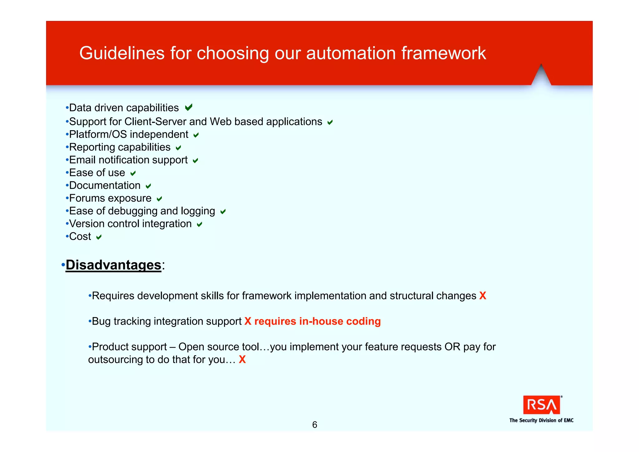 Guidelines for choosing our automation framework

•Data driven capabilities a
•Support for Client-Server and Web based applications a
•Platform/OS independent a
•Reporting capabilities a
•Email notification support a
•Ease of use a
•Documentation a
•Forums exposure a
•Ease of debugging and logging a
•Version control integration a
•Cost a

•Disadvantages:

    •Requires development skills for framework implementation and structural changes X

    •Bug tracking integration support X requires in-house coding

    •Product support – Open source tool…you implement your feature requests OR pay for
    outsourcing to do that for you… X




                                                  6
 
