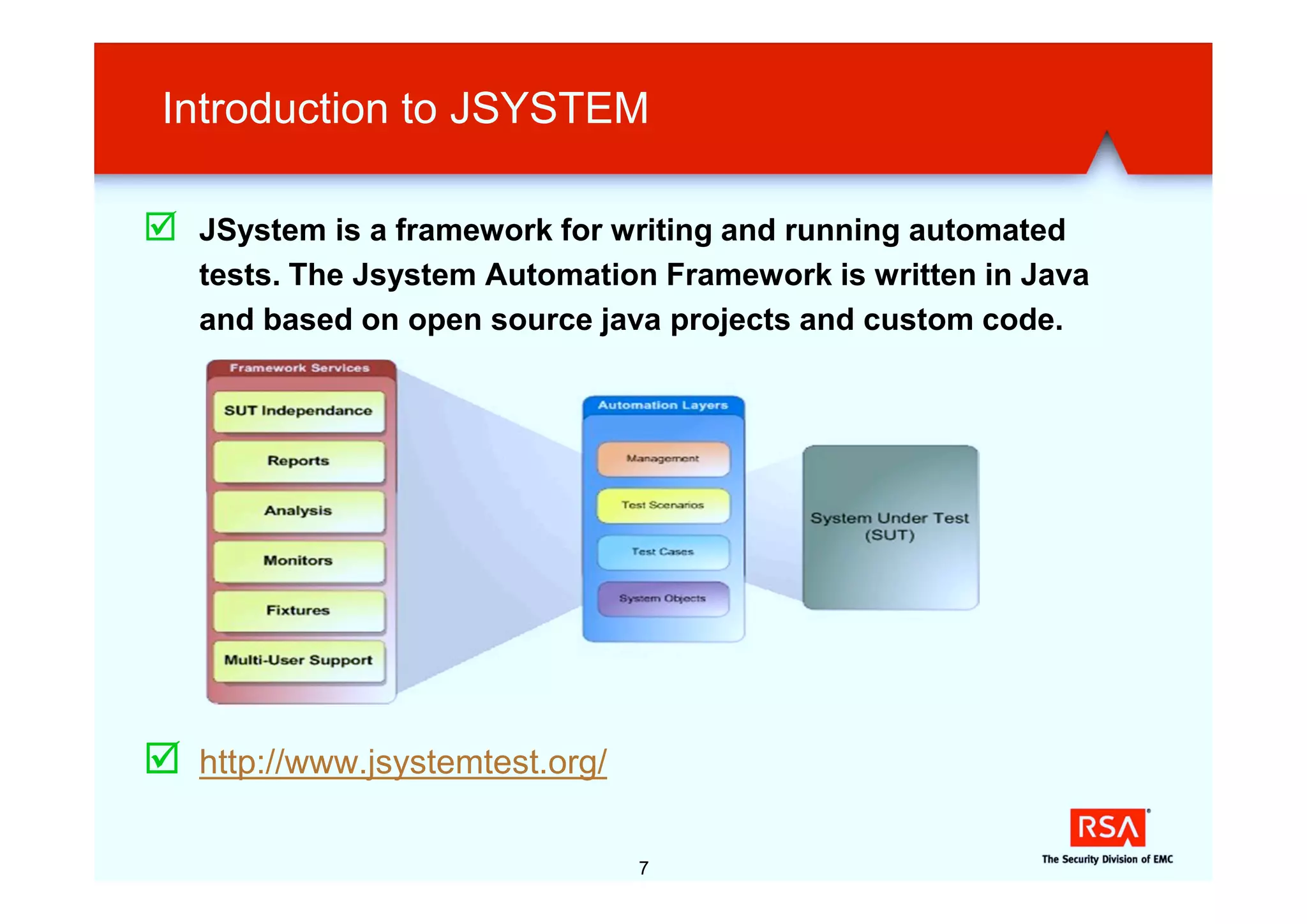 Introduction to JSYSTEM

þ JSystem is a framework for writing and running automated
    tests. The Jsystem Automation Framework is written in Java
    and based on open source java projects and custom code.




þ   http://www.jsystemtest.org/

                                  7
 