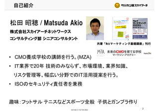 自己紹介
松田 昭穂 / Matsuda Akio松田 昭穂 / Matsuda Akio
株式会社スカイアーチネットワークス
コンサルティング部 シニアコンサルタントコンサルティング部 シニアコンサルタント
共著「Webマーケティング基礎講座」刊行
• CMO養成学校の講師を行う。(MZA)
• ＩＴ業界で20年 技術のみならず、市場環境、業界知識、
リスク管理等、幅広い分野でのIT活用提案を行う。リスク管理等、幅広い分野でのIT活用提案を行う。
• ISOのセキュリティ責任者を兼務
趣味：フットサル テニスなどスポーツ全般 子供とガンプラ作り趣味：フットサル テニスなどスポーツ全般 子供とガンプラ作り
2
 