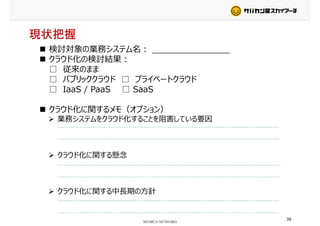 現状把握
検討対象の業務システム名： _______________検討対象の業務システム名： _______________
クラウド化の検討結果：
□ 従来のまま
□ パブリッククラウド □ プライベートクラウド□ パブリッククラウド □ プライベートクラウド
□ IaaS / PaaS □ SaaS
クラウド化に関するメモ（オプション）
業務システムをクラウド化することを阻害している要因
クラウド化に関する懸念クラウド化に関する懸念
クラウド化に関する中⻑期の⽅針
39
 
