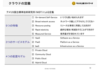 クラウドの定義
アメリカ国立標準技術研究所（NIST）による定義
① On-demand Self-Service いつでも使い始められます
② Broad network access ネットワーク越しにアクセスしてください
５つの特徴 ③ Resource pooling リソースは事前に用意しておきます
④ Rapid elasticity 劇的な増加/削減を行うことができます
⑤ Measured Service 使用量が計測されています
① SaaS Software as a Service
３つのサービスモデル
① SaaS Software as a Service
② PaaS Platform as a Service
③ IaaS Infrastructure as a Service③ IaaS Infrastructure as a Service
① Private Cloud
② Community Cloud
４つの配置モデル
② Community Cloud
③ Public Cloud
④ Hybrid Cloud
42
④ Hybrid Cloud
 