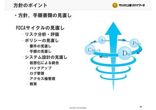 方針のポイント
・方針、手順書類の見直し
PDCAサイクルの見直し
– リスク分析・評価
– ポリシーの見直し
• 要件の見直し
• 手順の見直し
– システム設計の見直し
• 仮想化による統合• 仮想化による統合
• バックアップ
• ログ管理• ログ管理
• アクセス権管理
• 教育• 教育
58
 