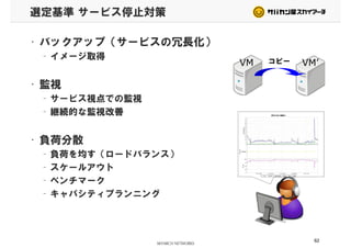 選定基準 サービス停止対策
• バックアップ（サービスの冗長化）
– イメージ取得– イメージ取得
• 監視
VM VM’コピー
• 監視
– サービス視点での監視
– 継続的な監視改善– 継続的な監視改善
• 負荷分散• 負荷分散
– 負荷を均す（ロードバランス）
– スケールアウト– スケールアウト
– ベンチマーク
– キャパシティプランニング– キャパシティプランニング
62
 