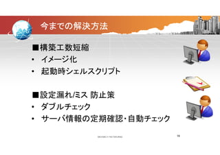 今までの解決方法
■構築工数短縮■構築工数短縮
• イメージ化
• 起動時シェルスクリプト• 起動時シェルスクリプト
■設定漏れ/ミス 防止策
• ダブルチェック• ダブルチェック
• サーバ情報の定期確認・自動チェック• サーバ情報の定期確認・自動チェック
18
 